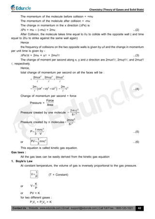 Contact Us : Website : www.eduncle.com | Email : support@eduncle.com | Call Toll Free : 1800-120-1021
Chemistry (Theory of Gases and Solid State)
62
The momentum of the molecule before collision = +mu
The momentum of the molecule after collision = -mu
The change in momentum in the x direction (Px) is
Px = mu – (–mu) = 2mu ...(2)
After Collision, the molecule takes time equal to l/u to collide with the opposite wall ( and time
equal to 2l/u to strike against the same wall again)
Hence
the frequency of collisions on the two opposite walls is given by u/l and the change in momentum
per unit time is given by -
Px/t = 2mu × u/ = 2mu2
/ ...(3)
The change of moment per second along x, y and z direction are 2mux2
/, 2muy2
/, and 2muz2
/
, respectively.
Hence,
total change of momentum per second on all the faces will be :
2 2 2
2mux 2muy 2muz
  
  
 2 2 22m
ux uy uz  

22m
c

...(4)
Change of momentum per second = force
Pressure =
Force
Area
Pressure created by one molecule
2
3
2m c
6


Pressure created by n molecules
2
3
2mnc
6


2
1 mnc
P
3 V
 ...(5)
or
21
PV mnc
3
 ...(6)
This equation is called kinetic gas equation.
Gas laws :
All the gas laws can be easily derived from the kinetic gas equation
1. Boyle’s Law
At constant temperature, the volume of gas is inversely proportional to the gas pressure.
1
V
P
 (T = Constant)
or
K
V
P

or PV = K
for two different gases :
P1
V1
= P2
V2
= K
 