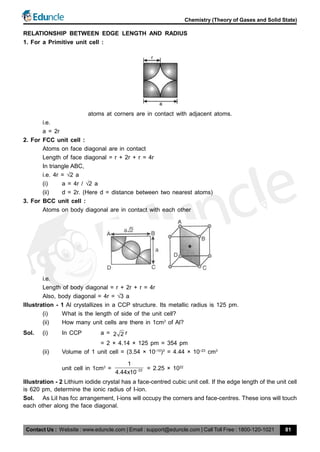 Contact Us : Website : www.eduncle.com | Email : support@eduncle.com | Call Toll Free : 1800-120-1021
Chemistry (Theory of Gases and Solid State)
81
RELATIONSHIP BETWEEN EDGE LENGTH AND RADIUS
1. For a Primitive unit cell :
atoms at corners are in contact with adjacent atoms.
i.e.
a = 2r
2. For FCC unit cell :
Atoms on face diagonal are in contact
Length of face diagonal = r + 2r + r = 4r
In triangle ABC,
i.e. 4r = 2 a
(i) a = 4r / 2 a
(ii) d = 2r. (Here d = distance between two nearest atoms)
3. For BCC unit cell :
Atoms on body diagonal are in contact with each other
i.e.
Length of body diagonal = r + 2r + r = 4r
Also, body diagonal = 4r = 3 a
Illustration - 1 Al crystallizes in a CCP structure. Its metallic radius is 125 pm.
(i) What is the length of side of the unit cell?
(ii) How many unit cells are there in 1cm3
of Al?
Sol. (i) In CCP a = 2 2 r
= 2 × 4.14 × 125 pm = 354 pm
(ii) Volume of 1 unit cell = (3.54 × 10–10
)3
= 4.44 × 10–23
cm3
unit cell in 1cm3
= 23
1
4.44x10 = 2.25 × 1022
Illustration - 2 Lithium iodide crystal has a face-centred cubic unit cell. If the edge length of the unit cell
is 620 pm, determine the ionic radius of I-ion.
Sol. As LiI has fcc arrangement, I-ions will occupy the corners and face-centres. These ions will touch
each other along the face diagonal.
 