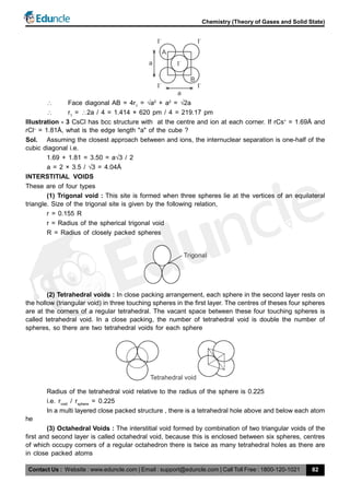 Contact Us : Website : www.eduncle.com | Email : support@eduncle.com | Call Toll Free : 1800-120-1021
Chemistry (Theory of Gases and Solid State)
82
A
I
–
I
–
I
–
I
–
I
–
a
a
B
 Face diagonal AB = 4r1
= a2
+ a2
= 2a
 r1
= 2a / 4 = 1.414 × 620 pm / 4 = 219.17 pm
Illustration - 3 CsCl has bcc structure with at the centre and ion at each corner. If rCs+
= 1.69Å and
rCl–
= 1.81Å, what is the edge length "a" of the cube ?
Sol. Assuming the closest approach between and ions, the internuclear separation is one-half of the
cubic diagonal i.e.
1.69 + 1.81 = 3.50 = a3 / 2
a = 2 × 3.5 / 3 = 4.04Å
INTERSTITIAL VOIDS
These are of four types
(1) Trigonal void : This site is formed when three spheres lie at the vertices of an equilateral
triangle. Size of the trigonal site is given by the following relation,
r = 0.155 R
r = Radius of the spherical trigonal void
R = Radius of closely packed spheres
Trigonal
(2) Tetrahedral voids : In close packing arrangement, each sphere in the second layer rests on
the hollow (triangular void) in three touching spheres in the first layer. The centres of theses four spheres
are at the corners of a regular tetrahedral. The vacant space between these four touching spheres is
called tetrahedral void. In a close packing, the number of tetrahedral void is double the number of
spheres, so there are two tetrahedral voids for each sphere
Tetrahedral void
Radius of the tetrahedral void relative to the radius of the sphere is 0.225
i.e. rvoid
/ rsphere
= 0.225
In a multi layered close packed structure , there is a tetrahedral hole above and below each atom
he
(3) Octahedral Voids : The interstitial void formed by combination of two triangular voids of the
first and second layer is called octahedral void, because this is enclosed between six spheres, centres
of which occupy corners of a regular octahedron there is twice as many tetrahedral holes as there are
in close packed atoms
 