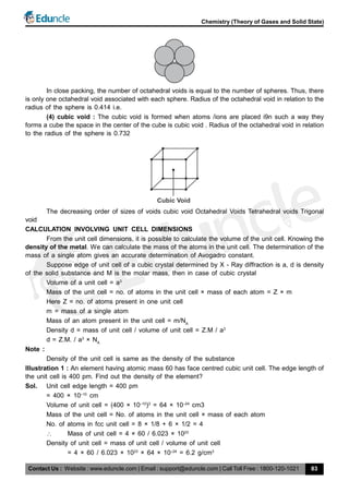 Contact Us : Website : www.eduncle.com | Email : support@eduncle.com | Call Toll Free : 1800-120-1021
Chemistry (Theory of Gases and Solid State)
83
In close packing, the number of octahedral voids is equal to the number of spheres. Thus, there
is only one octahedral void associated with each sphere. Radius of the octahedral void in relation to the
radius of the sphere is 0.414 i.e.
(4) cubic void : The cubic void is formed when atoms /ions are placed i9n such a way they
forms a cube the space in the center of the cube is cubic void . Radius of the octahedral void in relation
to the radius of the sphere is 0.732
Cubic Void
The decreasing order of sizes of voids cubic void Octahedral Voids Tetrahedral voids Trigonal
void
CALCULATION INVOLVING UNIT CELL DIMENSIONS
From the unit cell dimensions, it is possible to calculate the volume of the unit cell. Knowing the
density of the metal. We can calculate the mass of the atoms in the unit cell. The determination of the
mass of a single atom gives an accurate determination of Avogadro constant.
Suppose edge of unit cell of a cubic crystal determined by X - Ray diffraction is a, d is density
of the solid substance and M is the molar mass, then in case of cubic crystal
Volume of a unit cell = a3
Mass of the unit cell = no. of atoms in the unit cell × mass of each atom = Z × m
Here Z = no. of atoms present in one unit cell
m = mass of a single atom
Mass of an atom present in the unit cell = m/NA
Density d = mass of unit cell / volume of unit cell = Z.M / a3
d = Z.M. / a3
× NA
Note :
Density of the unit cell is same as the density of the substance
Illustration 1 : An element having atomic mass 60 has face centred cubic unit cell. The edge length of
the unit cell is 400 pm. Find out the density of the element?
Sol. Unit cell edge length = 400 pm
= 400 × 10–10
cm
Volume of unit cell = (400 × 10–10
)3
= 64 × 10–24
cm3
Mass of the unit cell = No. of atoms in the unit cell × mass of each atom
No. of atoms in fcc unit cell = 8 × 1/8 + 6 × 1/2 = 4
 Mass of unit cell = 4 × 60 / 6.023 × 1023
Density of unit cell = mass of unit cell / volume of unit cell
= 4 × 60 / 6.023 × 1023
× 64 × 10–24
= 6.2 g/cm3
 