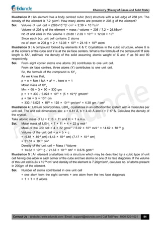 Contact Us : Website : www.eduncle.com | Email : support@eduncle.com | Call Toll Free : 1800-120-1021
Chemistry (Theory of Gases and Solid State)
84
Illustration 2 : An element has a body centred cubic (bcc) structure with a cell edge of 288 pm. The
density of the element is 7.2 g/cm3
. How many atoms are present in 208 g of the element?
Sol. Volume of unit cell = (288×10–10
)3
cm3
= 2.39 × 10–23
cm3
Volume of 208 g of the element = mass / volume = 208 / 7.2 = 28.88cm3
No of unit cells in this volume = 28.88 / 2.39 × 10–23
= 12.08 × 1023
Since each bcc unit cell contains 2 atoms
no of atom in 208 g = 2 × 12.08 × 1023
= 24.16 × 1023
atom
Illustration 3 : A compound formed by elements X & Y, Crystallizes in the cubic structure, where X is
at the corners of the cube and Y is at the six face centers. What is the formula of the compound? If side
length is 5A°, estimate the density of the solid assuming atomic weight of X and Y as 60 and 90
respectively.
Sol. From eight corner atoms one atoms (X) contributes to one unit cell.
From six face centres, three atoms (Y) contributes to one unit cell.
So, the formula of the compound is XY3
.
As we know that,
p = n × Mm / NA × a3
= , here n = 1
Molar mass of XY3
Mm = 60 + 3 × 90 = 330 gm
p = 1 × 330 / 6.023 × 1023
× (5 × 10–8
)3
gm/cm3
a = 5Å = 5 × 10–8
cm
= 330 / 6.023 × 1023
× 125 × 10–24
gm/cm3
= 4.38 gm / cm3
Illustration 4 : Lithium borohydrides, LiBH4
, crystallizes in an orthorhombic system with 4 molecules per
unit cell. The unit cell dimensions are: a = 6.81 Å, b = 4.43 Å and c = 7.17 Å. Calculate the density of
the crystal.
Take atomic mass of Li = 7, B = 11 and H = 1 a.m.u.
Sol. Molar mass of LiBH4
= 7 + 11 + 4 = 22 g mol–1
Mass of the unit cell = 4 × 22 gmol–1
/ 6.02 × 1023
mol–1
= 14.62 × 10–23
g
Volume of the unit cell = a × b × c
= (6.81 × 10–8
cm) (4.43 × 10–8
cm) (7.17 × 10–8
cm)
= 21.63 × 10–23
cm3
Density of the unit cell = Mass / Volume
= 14.62 × 10–23
g / 21.63 × 10–23
cm3
= 0.676 gcm–3
Illustration 5 : An element crystallizes into a structure which may be described by a cubic type of unit
cell having one atom in each corner of the cube and two atoms on one of its face diagonals. If the volume
of this unit cell is 24 x 10–24
cm3
and density of the element is 7.20gm/cm3
, calculate no. of atoms present
in 200gm of the element.
Sol. Number of atoms contributed in one unit cell
= one atom from the eight corners + one atom from the two face diagonals
= 1 + 1 = 2 atoms
 