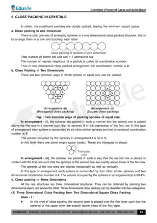 Contact Us : Website : www.eduncle.com | Email : support@eduncle.com | Call Toll Free : 1800-120-1021
Chemistry (Theory of Gases and Solid State)
85
6. CLOSE PACKING IN CRYSTALS
In solids, the constituent particles are closely packed, leaving the minimum vacant space.
a. Close packing in one dimension
There is only one way of arranging spheres in a one dimensional close packed structure, that is
to arrange them in a row and touching each other.
Close packing of spheres in one dimension
Total number of atoms per unit cell = 2 atoms/unit cell
The number of nearest neighbour of a particle is called its coordination number.
Thus in one dimensional close packed arrangement the coordination number is 2.
b. Close Packing in Two Dimensions
There are two common ways in which sphere of equal size can be packed.
Arrangement -(i)
(Hexagonal close packing)
Arrangement -(ii)
(Square close packing)
Fig. : Two common ways of packing spheres of equal size.
In arrangement - (i), the spheres are packed in such a manner that the second row is placed
above the first one in a manner such that its spheres fit in the depression of the first row. In this type
of arrangement each sphere is surrounded by six other similar spheres and two dimensional coordination
number is 6.
The volume occupied by the spheres in arrangement-I is 52.4 %.
In this layer there are some empty space (voids). These are triangular in shape.
Triangular
void
In arrangement - (ii), the spheres are packed in such a way that the second row is placed in
contact with the first one such that the spheres of the second row are exactly above those of the first row.
The spheres of the two rows are aligned horizontally as well as vertically.
In this type of arrangement each sphere is surrounded by four other similar spheres and two
dimensional coordination number is 4. The volume occupied by the spheres in arrangement-(ii) is 60.4%.
c. Close packing in Three Dimensions
All the real structures are three dimensional structures. They can be obtained by stacking two
dimensional layers one above the other. Three dimensional close packing can be classified into two categories.
(A) Three Dimensional Close Packing from Two Dimensional Square Close Packing
Case - I :
 In this type of close packing the second layer is placed over the first layer such that the
spheres of the upper layer are exactly above those of the first layer.
 