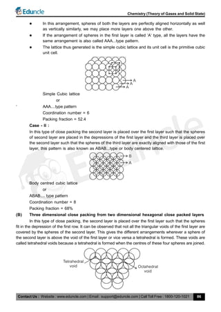 Contact Us : Website : www.eduncle.com | Email : support@eduncle.com | Call Toll Free : 1800-120-1021
Chemistry (Theory of Gases and Solid State)
86
 In this arrangement, spheres of both the layers are perfectly aligned horizontally as well
as vertically similarly, we may place more layers one above the other.
 If the arrangement of spheres in the first layer is called ‘A‘ type, all the layers have the
same arrangement is also called AAA...type pattern.
 The lattice thus generated is the simple cubic lattice and its unit cell is the primitive cubic
unit cell.
A
A
A
Simple Cubic lattice
or
‘ AAA....type pattern
Coordination number = 6
Packing fraction = 52.4
Case - II :
In this type of close packing the second layer is placed over the first layer such that the spheres
of second layer are placed in the depressions of the first layer and the third layer is placed over
the second layer such that the spheres of the third layer are exactly aligned with those of the first
layer, this pattern is also known as ABAB...type or body centered lattice.
B
A
Body centred cubic lattice
or
ABAB.... type pattern
Coordination number = 8
Packing fraction = 68%
(B) Three dimensional close packing from two dimensional hexagonal close packed layers
In this type of close packing, the second layer is placed over the first layer such that the spheres
fit in the depression of the first row. It can be observed that not all the triangular voids of the first layer are
covered by the spheres of the second layer. This gives the different arrangements wherever a sphere of
the second layer is above the void of the first layer or vice versa a tetrahedral is formed. These voids are
called tetrahedral voids because a tetrahedral is formed when the centres of these four spheres are joined.
Octahedral
void
Tetrahedral
void
 