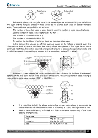 Contact Us : Website : www.eduncle.com | Email : support@eduncle.com | Call Toll Free : 1800-120-1021
Chemistry (Theory of Gases and Solid State)
87
Tetrahedral
void
Octahedral
void
At the other places, the triangular voids in the second layer are above the triangular voids in the
first layer, and the triangular shapes of these sphere do not overlap. Such voids are called octahedral
voids. These voids are surrounded by six spheres.
The number of these two types of voids depend upon the number of close packed spheres.
Let the number of close packed spheres be N, then :
The number of octahedral voids = N
The number of tetrahedral voids = 2N
To build up the third layer of spheres, there are two alternative ways
In the first way the spheres are of third layer are placed on the hollows of second layer. It is
observed that each sphere of third layer lies exactly above the spheres of first layer. When this is
continued indefinitely, the system obtained arrangement is found to possess hexagonal symmetry and
is called hexagonal close packing of spheres and is abbreviated as hcp-3D or ABAB.....
Alayer
B-layer
A-layer
A
B
A
In the second way, spheres are placed on the unoccupied hollows of the first layer. It is observed
spheres of the third layer do not come over those of first layer. This arrangement of close packing is
referred to as cubic close packing (CCP) or ABCABC.......
A
B
A
Alayer
B-layer
A-layer
C
 It is noted that in both the above systems hcp or ccp, each sphere is surrounded by
twelve others so the coordination number of hcp or ccp is 12 and packing fraction is 74%.
 Most of the metals belong to S-block and d-block elements possess any of the close
packing arrangements.
Structure Metals
hcp Mg, Zn, Mo, V, Cd
ccp or fcc Cu, Ag, Au, Ni, Pt
bcc Li, Na, K, Rb, Cs, Ba
 