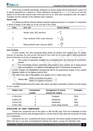 Contact Us : Website : www.eduncle.com | Email : support@eduncle.com | Call Toll Free : 1800-120-1021
Chemistry (Theory of Gases and Solid State)
89
With X-rays of definite wavelength, reflections at various angles will be observed for a given set
of planes separated by a distance d. These reflections correspond to n = 1, 2, 3 and so on and are
spoken of as first order, second order, third order and so on. With each successive order, the angle 
increases and the intensity of the reflected beam weakens.
Atomic radii
It is defined as half the distance between nearest neighbouring atoms in a crystals. It is expressed
in terms of length of the edge (a) of the unit cell of the crystal.
S.No. Unit cell Atomic Radius
1. Simple cubic (SC) structure
a
r
2

2. Face centered (FCC) cubic structure
a
r
2 2

3. Body-centered cubic structure (BCC)
3a
r
4

Ionic Crystals
In ionic crystals, the units occupying lattice points are positive and negative ions. In sodium
chloride, for example, the units are Na+
ions and Cl–
ions. Each ion of a given sign in held by coulombic
force of attraction to all ions of opposite sign.
 The number of oppositely charged ions surrounding each ion is termed its coordination
number
 The Coordination number commonly encountered in ionic crystals are 8 (body-centred
cubic arrangement), 6 (octahedral arrangement) and 4 (tetrahedral arrangement)
In ionic Crystals, the Coordination numbers as well as the geometrical shapes of the crystals
depends mainly on the relative sizes of ions.
The ratio of the radii of the positive and negative ions is called radius ratio.
Radius of positive ion(cation)
Radius ratio
Radius of negative ion(anion)
 =
c
a
r
r
The following table shows the radius ratio values, permitted coordination numbers and the shapes
of ionic crystals :
Radius ratio Coordination Arrangement of anions Examples
number around the cations
0.155-0.225 3 Triangular 2 3B O
0.225-0.414 4 Tetrahedral ZnS
0.414-0.732 6 Octahedral NaCl
0.732-1.000 8 Cubic (body-centred) CsCl
STRUCTURE OF IONIC COMPOUNDS
Simple ionic compounds are of two types i.e. AB and AB2
type. From the knowledge of close
packed structures and the voids developed there in, we can have an idea about the structures of simple
ionic compounds.
Among the two ions, constituting the binary compounds, the anions usually constitute the space
lattice with hcp or ccp type of arrangements whereas the cations, occupy the interstitial voids
 