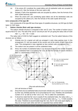 Contact Us : Website : www.eduncle.com | Email : support@eduncle.com | Call Toll Free : 1800-120-1021
Chemistry (Theory of Gases and Solid State)
90
(a) If the anions (B–
) constitute the crystal lattice and all octahedral voids are occupied by
cations (A+
), then the formula of the ionic solid is AB.
(b) Similarly, if half of the tetrahedral voids are occupied by cations, then the formula of the
solid crystal becomes A+
B–
.
(c) When the anions (B–2
) are constituting space lattice and all the tetrahedral voids are
occupied by the cations (A+
), then the formula of the solid crystal will be A2
B.
Ionic compounds of the type AB
Ionic compounds of the type AB have three types of crystalline structures. (a) ZnS type (b) NaCl
types (c) CsCl types
1. Sodium chloride (Rock salt) type structure
The sodium chloride structure is composed of Na+
and Cl–
ions. The number of sodium ions is
equal to that of Cl–
ions. The radii of Na+
and Cl–
ions 95 pm and 181 pm giving the radius ratio of 0.524
rNA+
/ rCr
= 95 / 181 = 0.524
The radius ratio of 0.524 for NaCl suggest an octahedral void. Thus the salient features of this
structure are as follows:
(i) Chloride ions (In a typical unit cell) are arranged in cubic close packing (ccp). In this
arrangement, Cl–
ions are present at the corners and at the centre of each face of the
cube. This arrangement is also regarded as face centred cubic arrangement (fcc).
(ii) The sodium ions are present in all the octahedral holes.
(iii) Since, the number of octahedral holes in ccp structure is equal to the number of anions,
every octahedral hole is occupied by Na+
ions. So that the formula of sodium chloride is
NaCl i.e. stoichiometry of NaCl is 1:1.
Na ion are represented+
by hollow circles
Cl ion are represented
–
by lled circlesfi
Na ion Octahedrally
+
Surrounded by six Cl ions.
–
Cl ion Octahedrally
–
Surrounded by Six
Na ions+
(The rock salt structure)
Unit cell structure of NaCl
(iv) Since there are six octahedral holes around each chloride ions, each Cl–
ion is surrounded
by 6 Na+
ions. Similarly each Na+
ion is surrounded by 6 Cl–
ions. Therefore, the coordination
number of Cl- as well as of Na+ ions is six. This is called 6:6 coordination.
(v) It should be noted that Na+
ions to exactly fit the octahedral holes, the radius ratio rNA
+
/
rCr
should be equal to 0.414. However, the actual radius ratio (rNA
+
/ rCr
= 0.524) exceeds
this value. Therefore to accommodate large Na+
ions, the Cl–
ions move apart slightly i.e.
they do not touch each other and form an expanded face centred lattice.
 