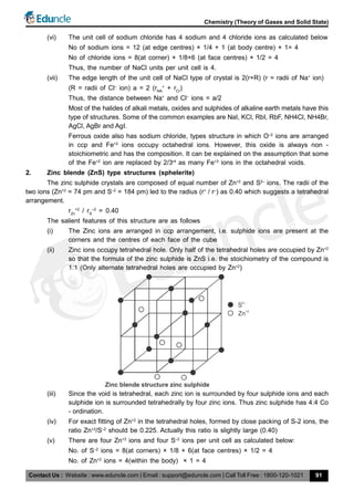 Contact Us : Website : www.eduncle.com | Email : support@eduncle.com | Call Toll Free : 1800-120-1021
Chemistry (Theory of Gases and Solid State)
91
(vi) The unit cell of sodium chloride has 4 sodium and 4 chloride ions as calculated below
No of sodium ions = 12 (at edge centres) × 1/4 + 1 (at body centre) × 1= 4
No of chloride ions = 8(at corner) × 1/8+6 (at face centres) × 1/2 = 4
Thus, the number of NaCl units per unit cell is 4.
(vii) The edge length of the unit cell of NaCl type of crystal is 2(r+R) (r = radii of Na+
ion)
(R = radii of Cl–
ion) a = 2 (rNA
+
+ rCr
)
Thus, the distance between Na+
and Cl–
ions = a/2
Most of the halides of alkali metals, oxides and sulphides of alkaline earth metals have this
type of structures. Some of the common examples are NaI, KCl, RbI, RbF, NH4Cl, NH4Br,
AgCl, AgBr and AgI.
Ferrous oxide also has sodium chloride, types structure in which O–2
ions are arranged
in ccp and Fe+2
ions occupy octahedral ions. However, this oxide is always non -
stoichiometric and has the composition. It can be explained on the assumption that some
of the Fe+2
ion are replaced by 2/3rd
as many Fe+3
ions in the octahedral voids.
2. Zinc blende (ZnS) type structures (sphelerite)
The zinc sulphide crystals are composed of equal number of Zn+2
and S2–
ions. The radii of the
two ions (Zn+2
= 74 pm and S–2
= 184 pm) led to the radius (r+
/ r–
) as 0.40 which suggests a tetrahedral
arrangement.
rZn
+2
/ rS
–2
= 0.40
The salient features of this structure are as follows
(i) The Zinc ions are arranged in ccp arrangement, i.e. sulphide ions are present at the
corners and the centres of each face of the cube
(ii) Zinc ions occupy tetrahedral hole. Only half of the tetrahedral holes are occupied by Zn+2
so that the formula of the zinc sulphide is ZnS i.e. the stoichiometry of the compound is
1:1 (Only alternate tetrahedral holes are occupied by Zn+2
)
Zinc blende structure zinc sulphide
S2–
Zn
+2
(iii) Since the void is tetrahedral, each zinc ion is surrounded by four sulphide ions and each
sulphide ion is surrounded tetrahedrally by four zinc ions. Thus zinc sulphide has 4:4 Co
- ordination.
(iv) For exact fitting of Zn+2
in the tetrahedral holes, formed by close packing of S-2 ions, the
ratio Zn+2
/S–2
should be 0.225. Actually this ratio is slightly large (0.40)
(v) There are four Zn+2
ions and four S–2
ions per unit cell as calculated below:
No. of S–2
ions = 8(at corners) × 1/8 + 6(at face centres) × 1/2 = 4
No. of Zn+2
ions = 4(within the body) × 1 = 4
 