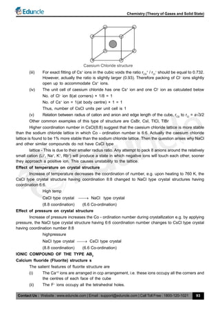 Contact Us : Website : www.eduncle.com | Email : support@eduncle.com | Call Toll Free : 1800-120-1021
Chemistry (Theory of Gases and Solid State)
93
Caesium Chloride structure
(iii) For exact fitting of Cs+
ions in the cubic voids the ratio rCS
+
/ rCl
–
should be equal to 0.732.
However, actually the ratio is slightly larger (0.93). Therefore packing of Cl–
ions slightly
open up to accommodate Cs+
ions.
(iv) The unit cell of caesium chloride has one Cs+
ion and one Cl–
ion as calculated below
No. of Cl–
ion 8(at corners) × 1/8 = 1
No. of Cs+
ion = 1(at body centre) × 1 = 1
Thus, number of CsCl units per unit cell is 1
(v) Relation between radius of cation and anion and edge length of the cube, rCS
to rCl
= a3/2
Other common examples of this type of structure are CsBr, CsI, TlCl, TlBr
Higher coordination number in CsCl(8:8) suggest that the caesium chloride lattice is more stable
than the sodium chloride lattice in which Co - ordination number is 6:6. Actually the caesium chloride
lattice is found to be 1% more stable than the sodium chloride lattice. Then the question arises why NaCl
and other similar compounds do not have CsCl type
lattice - This is due to their smaller radius ratio. Any attempt to pack 8 anions around the relatively
small cation (Li+
, Na+
, K+
, Rb+
) will produce a state in which negative ions will touch each other, sooner
they approach a positive ion. This causes unstability to the lattice.
Effect of temperature on crystal structure
Increase of temperature decreases the coordination of number, e.g. upon heating to 760 K, the
CsCl type crystal structure having coordination 8:8 changed to NaCl type crystal structures having
coordination 6:6.
High temp
CsCl type crystal  NaCl type crystal
(8.8 coordination) (6.6 Co-ordination)
Effect of pressure on crystal structure
Increase of pressure increases the Co - ordination number during crystallization e.g. by applying
pressure, the NaCl type crystal structure having 6:6 coordination number changes to CsCl type crystal
having coordination number 8:8
highpressure
NaCl type crystal  CsCl type crystal
(8.8 coordination) (6.6 Co-ordination)
IONIC COMPOUND OF THE TYPE AB2
Calcium fluoride (Fluorite) structure s
The salient features of fluorite structure are
(i) The Ca+2
ions are arranged in ccp arrangement, i.e. these ions occupy all the corners and
the centres of each face of the cube
(ii) The F–
ions occupy all the tetrahedral holes.
 