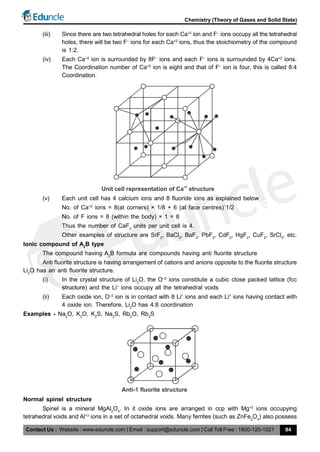 Contact Us : Website : www.eduncle.com | Email : support@eduncle.com | Call Toll Free : 1800-120-1021
Chemistry (Theory of Gases and Solid State)
94
(iii) Since there are two tetrahedral holes for each Ca+2
ion and F–
ions occupy all the tetrahedral
holes, there will be two F–
ions for each Ca+2
ions, thus the stoichiometry of the compound
is 1:2.
(iv) Each Ca+2
ion is surrounded by 8F–
ions and each F–
ions is surrounded by 4Ca+2
ions.
The Coordination number of Ca+2
ion is eight and that of F–
ion is four, this is called 8:4
Coordination.
Unit cell representation of Ca structure
+2
(v) Each unit cell has 4 calcium ions and 8 fluoride ions as explained below
No. of Ca+2
ions = 8(at corners) × 1/8 + 6 (at face centres)´1/2
No. of F ions = 8 (within the body) × 1 = 8
Thus the number of CaF2
units per unit cell is 4.
Other examples of structure are SrF2
, BaCl2
, BaF2
, PbF2
, CdF2
, HgF2
, CuF2
, SrCl2
, etc.
Ionic compound of A2
B type
The compound having A2
B formula are compounds having anti fluorite structure
Anti fluorite structure is having arrangement of cations and anions opposite to the fluorite structure
Li2
O has an anti fluorite structure.
(i) In the crystal structure of Li2
O, the O–2
ions constitute a cubic close packed lattice (fcc
structure) and the Li+
ions occupy all the tetrahedral voids
(ii) Each oxide ion, O–2
ion is in contact with 8 Li+
ions and each Li+
ions having contact with
4 oxide ion. Therefore, Li2
O has 4:8 coordination
Examples - Na2
O, K2
O, K2
S, Na2
S, Rb2
O, Rb2
S
Anti-1 fluorite structure
Normal spinel structure
Spinel is a mineral MgAl2
O4
. In it oxide ions are arranged in ccp with Mg+2
ions occupying
tetrahedral voids and Al+3
ions in a set of octahedral voids. Many ferrites (such as ZnFe2
O4
) also possess
 