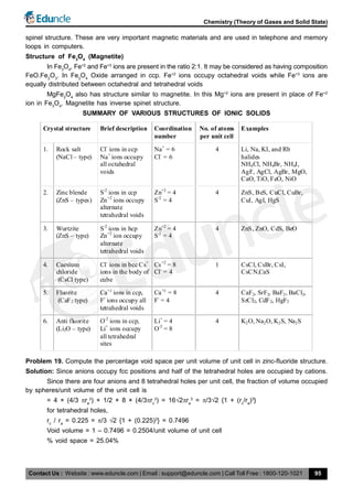 Contact Us : Website : www.eduncle.com | Email : support@eduncle.com | Call Toll Free : 1800-120-1021
Chemistry (Theory of Gases and Solid State)
95
spinel structure. These are very important magnetic materials and are used in telephone and memory
loops in computers.
Structure of Fe3
O4
(Magnetite)
In Fe3
O4
, Fe+2
and Fe+3
ions are present in the ratio 2:1. It may be considered as having composition
FeO.Fe2
O3
. In Fe3
O4
Oxide arranged in ccp. Fe+2
ions occupy octahedral voids while Fe+3
ions are
equally distributed between octahedral and tetrahedral voids
MgFe2
O4
also has structure similar to magnetite. In this Mg+2
ions are present in place of Fe+2
ion in Fe3
O4
. Magnetite has inverse spinet structure.
SUMMARY OF VARIOUS STRUCTURES OF IONIC SOLIDS
Crystal structure Brief description Coordination
number
No. of atoms
per unit cell
Examples
1. Rock salt
(NaCl – type)
Cl-
ions in ccp
Na+
ions occupy
all octahedral
voids
Na+
= 6
Cl-
= 6
4 Li, Na, KI, and Rb
halides
NH4Cl, NH4Br, NH4I,
AgF, AgCl, AgBr, MgO,
CaO, TiO, FeO, NiO
2. Zinc blende
(ZnS – types)
S-2
ions in ccp
Zn+2
ions occupy
alternate
tetrahedral voids
Zn+2
= 4
S-2
= 4
4 ZnS, BeS, CuCl, CuBr,
CuI, AgI, HgS
3. Wurtzite
(ZnS – type)
S-2
ions in hcp
Zn+2
ion occupy
alternate
tetrahedral voids
Zn+2
= 4
S-2
= 4
4 ZnS, ZnO, CdS, BeO
4. Caesium
chloride
(CsCl type)
Cl-
ions in bcc Cs+
ions in the body of
cube
Cs+2
= 8
Cl-
= 4
1 CsCl, CsBr, CsI,
CsCN,CaS
5. Fluorite
(CaF2 type)
Ca+2
ions in ccp,
F-
ions occupy all
tetrahedral voids
Ca+2
= 8
F-
= 4
4 CaF2, SrF2, BaF2, BaCl2,
SrCl2, CdF2, HgF2
6. Anti fluorite
(Li2O – type)
O-2
ions in ccp,
Li+
ions occupy
all tetrahedral
sites
Li+
= 4
O-2
= 8
4 K2O, Na2O, K2S, Na2S
Problem 19. Compute the percentage void space per unit volume of unit cell in zinc-fluoride structure.
Solution: Since anions occupy fcc positions and half of the tetrahedral holes are occupied by cations.
Since there are four anions and 8 tetrahedral holes per unit cell, the fraction of volume occupied
by spheres/unit volume of the unit cell is
= 4 × (4/3 ra
3
) + 1/2 × 8 × (4/3rc
3
) = 162ra
3
= /32 {1 + (rc
/ra
)3
}
for tetrahedral holes,
rc
/ ra
= 0.225 = /3 2 {1 + (0.225)3
} = 0.7496
Void volume = 1 – 0.7496 = 0.2504/unit volume of unit cell
% void space = 25.04%
 