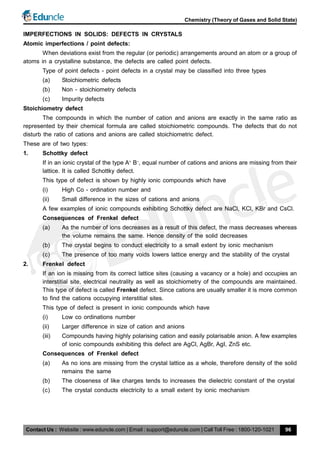 Contact Us : Website : www.eduncle.com | Email : support@eduncle.com | Call Toll Free : 1800-120-1021
Chemistry (Theory of Gases and Solid State)
96
IMPERFECTIONS IN SOLIDS: DEFECTS IN CRYSTALS
Atomic imperfections / point defects:
When deviations exist from the regular (or periodic) arrangements around an atom or a group of
atoms in a crystalline substance, the defects are called point defects.
Type of point defects - point defects in a crystal may be classified into three types
(a) Stoichiometric defects
(b) Non - stoichiometry defects
(c) Impurity defects
Stoichiometry defect
The compounds in which the number of cation and anions are exactly in the same ratio as
represented by their chemical formula are called stoichiometric compounds. The defects that do not
disturb the ratio of cations and anions are called stoichiometric defect.
These are of two types:
1. Schottky defect
If in an ionic crystal of the type A+
B–
, equal number of cations and anions are missing from their
lattice. It is called Schottky defect.
This type of defect is shown by highly ionic compounds which have
(i) High Co - ordination number and
(ii) Small difference in the sizes of cations and anions
A few examples of ionic compounds exhibiting Schottky defect are NaCl, KCl, KBr and CsCl.
Consequences of Frenkel defect
(a) As the number of ions decreases as a result of this defect, the mass decreases whereas
the volume remains the same. Hence density of the solid decreases
(b) The crystal begins to conduct electricity to a small extent by ionic mechanism
(c) The presence of too many voids lowers lattice energy and the stability of the crystal
2. Frenkel defect
If an ion is missing from its correct lattice sites (causing a vacancy or a hole) and occupies an
interstitial site, electrical neutrality as well as stoichiometry of the compounds are maintained.
This type of defect is called Frenkel defect. Since cations are usually smaller it is more common
to find the cations occupying interstitial sites.
This type of defect is present in ionic compounds which have
(i) Low co ordinations number
(ii) Larger difference in size of cation and anions
(iii) Compounds having highly polarising cation and easily polarisable anion. A few examples
of ionic compounds exhibiting this defect are AgCl, AgBr, AgI, ZnS etc.
Consequences of Frenkel defect
(a) As no ions are missing from the crystal lattice as a whole, therefore density of the solid
remains the same
(b) The closeness of like charges tends to increases the dielectric constant of the crystal
(c) The crystal conducts electricity to a small extent by ionic mechanism
 