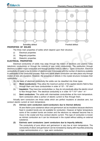 Contact Us : Website : www.eduncle.com | Email : support@eduncle.com | Call Toll Free : 1800-120-1021
Chemistry (Theory of Gases and Solid State)
97
A B A B
B B A
A B A B
B A A
Schottky defect
A B A B
B B A
A B A B
B A A
Frenkel defect
B
A
PROPERTIES OF SOLIDS
The three main properties of solids which depend upon their structure
(i) Electrical properties
(ii) Magnetic properties
(iii) Dielectric properties
ELECTRICAL PROPERTIES
Electrical conductivity of solids may arise through the motion of electrons and positive holes
(electronic conductivity) or through the motions of ions (ionic conductivity). The conduction through
electrons is called n-type conduction and through positive holes is called p - types conduction. Electrical
conductivity of metal is due to motion of electrons and it increases with the number of electrons available
to participate in the conduction process. Pure ionic solids where conduction can take place only through
motion of ions are insulators. However, the presence of defects in the crystal structure increases their
conductivity.
On the basis of electrical conductivity the solids can be classified into three types
(a) Metal (conductors): They allow the maximum portion of the applied electric field to flow
through them and have conductivities in order of 106
- 108
ohm–1
.
(b) Insulators: They have low conductivities i.e. they do not practically allow the electric circuit
to flow through them. The electrical conductivity is in order 10–10
–10–20
ohm–1
m–1
(c) Semi conductors: The solids with intermediate conductivities at the room temperature.
Semi conductors allow a portion of electric current to flow through them.
Actually semi conductors are those solids which are perfect insulators at absolute zero, but
conduct electric current at room temperature.
(1) Intrinsic semi conductors (semi-conductors due to thermal defects)
At zero Kelvin pure substance silicon and germanium act as insulators because electrons
fixed in covalent bonds are not available for conduction. However at higher temperature
some of the covalent bonds are broken and the electrons so released become free to
move in the crystal and thus conduct electric current. This type of conduction is known
as intrinsic conduction as it can be introduced in the crystal without adding an external
substance.
(2) Extrinsic semi conductors: (semi conductors due to impurity defects)
The conductivity of pure silicon and germanium is very low at room temperature. The
conductivity of silicon and germanium can be increased by doping with impurities producing
n-type semiconductors or p - type semi conductors.
 