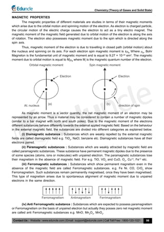 Contact Us : Website : www.eduncle.com | Email : support@eduncle.com | Call Toll Free : 1800-120-1021
Chemistry (Theory of Gases and Solid State)
98
MAGNETIC PROPERTIES
The magnetic properties of different materials are studies in terms of their magnetic moments
which arise due to the orbital motion and spinning motion of the electron. As electron is charged particle,
the circular motion of the electric charge causes the electron to act as a tiny electro magnet. The
magnetic moment of the magnetic field generated due to orbital motion of the electron is along the axis
of rotation. The electron also possesses magnetic moment due to the spin which is directed along the
spin axis.
Thus, magnetic moment of the electron is due to travelling in closed path (orbital motion) about
the nucleus and spinning on its axis. For each electron spin magnetic moment is ±B
Where B
, Bohr
Magneton is the fundamental unit of magnetic moment and is equal to 9.27 × 10–24
em2
. The magnetic
moment due to orbital motion is equal to Ml
B
where Ml
is the magnetic quantum number of the electron.
Electron
(a)
At. nucleus
Orbital magnetic moment
Electron
(b)
direction of spin
Spin magnetic moment
As magnetic moment is a vector quantity, the net magnetic moment of an electron may be
represented by an arrow. Thus a material may be considered to contain a number of magnetic dipoles
(similar to a bar magnet with north and south poles). Due to the magnetic moment of the electrons
different substances behave differently towards the external applied magnetic field. Based on the behaviour
in the external magnetic field, the substances are divided into different categories as explained below.
(i) Diamagnetic substance : Substances which are weakly repelled by the external magnetic
fields are called diamagnetic field e.g. TiO2
, NaCl, benzene etc. Diamagnetic substances have all their
electrons paired.
(ii) Paramagnetic substances : Substances which are weakly attracted by magnetic field are
called paramagnetic substances. These substance have permanent magnetic dipoles due to the presence
of some species (atoms, ions or molecules) with unpaired electron. The paramagnetic substances lose
their magnetism in the absence of magnetic field. For e.g. TiO, VO2
and CuO, O2
, Cu+2
, Fe+3
etc.
(iii) Ferromagnetic substances : Substances which show permanent magnetism even in the
absence of the magnetic field are called Ferromagnetic substances. e.g. Fe Ni. CO, CrO2
show
Ferromagnetism. Such substances remain permanently magnetised, once they have been magnetised.
This type of magnetism arises due to spontaneous alignment of magnetic moment due to unpaired
electrons in the same direction.
Ferromagnetism Antimagnetism Ferrimagnetism
(iv) Anti Ferromagnetic substance : Substances which are expected to possess paramagnetism
or Ferromagnetism on the basis of unpaired electron but actually they posses zero net magnetic moment
are called anti Ferromagnetic substances e.g. MnO, Mn2
O3
, MnO2
.
 