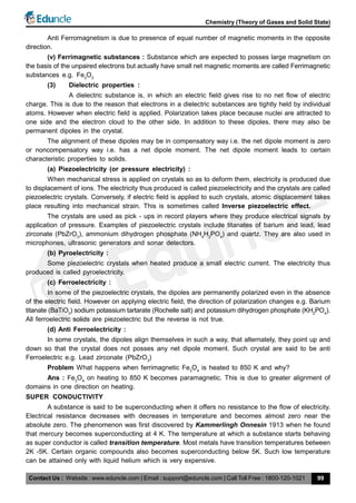 Contact Us : Website : www.eduncle.com | Email : support@eduncle.com | Call Toll Free : 1800-120-1021
Chemistry (Theory of Gases and Solid State)
99
Anti Ferromagnetism is due to presence of equal number of magnetic moments in the opposite
direction.
(v) Ferrimagnetic substances : Substance which are expected to posses large magnetism on
the basis of the unpaired electrons but actually have small net magnetic moments are called Ferrimagnetic
substances e.g. Fe3
O3
(3) Dielectric properties :
A dielectric substance is, in which an electric field gives rise to no net flow of electric
charge. This is due to the reason that electrons in a dielectric substances are tightly held by individual
atoms. However when electric field is applied. Polarization takes place because nuclei are attracted to
one side and the electron cloud to the other side. In addition to these dipoles, there may also be
permanent dipoles in the crystal.
The alignment of these dipoles may be in compensatory way i.e. the net dipole moment is zero
or noncompensatory way i.e. has a net dipole moment. The net dipole moment leads to certain
characteristic properties to solids.
(a) Piezoelectricity (or pressure electricity) :
When mechanical stress is applied on crystals so as to deform them, electricity is produced due
to displacement of ions. The electricity thus produced is called piezoelectricity and the crystals are called
piezoelectric crystals. Conversely, if electric field is applied to such crystals, atomic displacement takes
place resulting into mechanical strain. This is sometimes called Inverse piezoelectric effect.
The crystals are used as pick - ups in record players where they produce electrical signals by
application of pressure. Examples of piezoelectric crystals include titanates of barium and lead, lead
zirconate (PbZrO3
), ammonium dihydrogen phosphate (NH4
H2
PO4
) and quartz. They are also used in
microphones, ultrasonic generators and sonar detectors.
(b) Pyroelectricity :
Some piezoelectric crystals when heated produce a small electric current. The electricity thus
produced is called pyroelectricity.
(c) Ferroelectricity :
In some of the piezoelectric crystals, the dipoles are permanently polarized even in the absence
of the electric field. However on applying electric field, the direction of polarization changes e.g. Barium
titanate (BaTiO3
) sodium potassium tartarate (Rochelle salt) and potassium dihydrogen phosphate (KH2
PO4
).
All ferroelectric solids are piezoelectric but the reverse is not true.
(d) Anti Ferroelectricity :
In some crystals, the dipoles align themselves in such a way, that alternately, they point up and
down so that the crystal does not posses any net dipole moment. Such crystal are said to be anti
Ferroelectric e.g. Lead zirconate (PbZrO3
)
Problem What happens when ferrimagnetic Fe3
O4
is heated to 850 K and why?
Ans : Fe3
O4
on heating to 850 K becomes paramagnetic. This is due to greater alignment of
domains in one direction on heating.
SUPER CONDUCTIVITY
A substance is said to be superconducting when it offers no resistance to the flow of electricity.
Electrical resistance decreases with decreases in temperature and becomes almost zero near the
absolute zero. The phenomenon was first discovered by Kammerlingh Onnesin 1913 when he found
that mercury becomes superconducting at 4 K. The temperature at which a substance starts behaving
as super conductor is called transition temperature. Most metals have transition temperatures between
2K -5K. Certain organic compounds also becomes superconducting below 5K. Such low temperature
can be attained only with liquid helium which is very expensive.
 