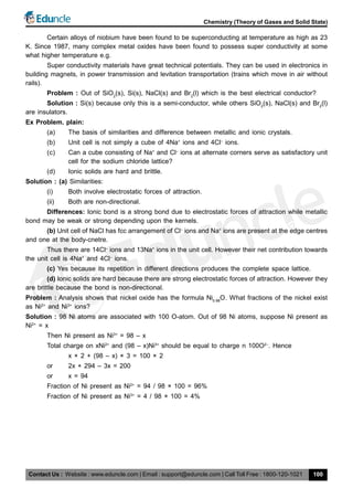 Contact Us : Website : www.eduncle.com | Email : support@eduncle.com | Call Toll Free : 1800-120-1021
Chemistry (Theory of Gases and Solid State)
100
Certain alloys of niobium have been found to be superconducting at temperature as high as 23
K. Since 1987, many complex metal oxides have been found to possess super conductivity at some
what higher temperature e.g.
Super conductivity materials have great technical potentials. They can be used in electronics in
building magnets, in power transmission and levitation transportation (trains which move in air without
rails).
Problem : Out of SiO2
(s), Si(s), NaCl(s) and Br2
(l) which is the best electrical conductor?
Solution : Si(s) because only this is a semi-conductor, while others SiO2
(s), NaCl(s) and Br2
(l)
are insulators.
Ex Problem. plain:
(a) The basis of similarities and difference between metallic and ionic crystals.
(b) Unit cell is not simply a cube of 4Na+
ions and 4Cl–
ions.
(c) Can a cube consisting of Na+
and Cl–
ions at alternate corners serve as satisfactory unit
cell for the sodium chloride lattice?
(d) Ionic solids are hard and brittle.
Solution : (a) Similarities:
(i) Both involve electrostatic forces of attraction.
(ii) Both are non-directional.
Differences: Ionic bond is a strong bond due to electrostatic forces of attraction while metallic
bond may be weak or strong depending upon the kernels.
(b) Unit cell of NaCl has fcc arrangement of Cl–
ions and Na+
ions are present at the edge centres
and one at the body-cnetre.
Thus there are 14Cl–
ions and 13Na+
ions in the unit cell. However their net contribution towards
the unit cell is 4Na+
and 4Cl–
ions.
(c) Yes because its repetition in different directions produces the complete space lattice.
(d) Ionic solids are hard because there are strong electrostatic forces of attraction. However they
are brittle because the bond is non-directional.
Problem : Analysis shows that nickel oxide has the formula Ni0.98
O. What fractions of the nickel exist
as Ni2+
and Ni3+
ions?
Solution : 98 Ni atoms are associated with 100 O-atom. Out of 98 Ni atoms, suppose Ni present as
Ni2+
= x
Then Ni present as Ni3+
= 98 – x
Total charge on xNi2+
and (98 – x)Ni3+
should be equal to charge n 100O2–
. Hence
x × 2 + (98 – x) × 3 = 100 × 2
or 2x + 294 – 3x = 200
or x = 94
Fraction of Ni present as Ni2+
= 94 / 98 × 100 = 96%
Fraction of Ni present as Ni3+
= 4 / 98 × 100 = 4%
 
