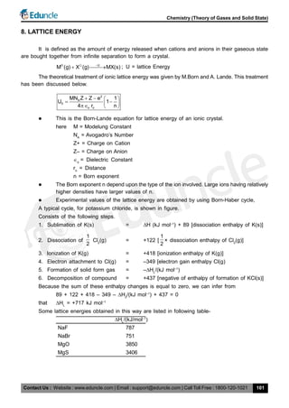 Contact Us : Website : www.eduncle.com | Email : support@eduncle.com | Call Toll Free : 1800-120-1021
Chemistry (Theory of Gases and Solid State)
101
8. LATTICE ENERGY
It is defined as the amount of energy released when cations and anions in their gaseous state
are bought together from infinite separation to form a crystal.
U
M (g) X (g) MX(s)
 
; U = lattice Energy
The theoretical treatment of ionic lattice energy was given by M.Born and A. Lande. This treatment
has been discussed below.
2
A
0
o o
MN Z Z e 1
U 1
4 r n
   
    
 This is the Born-Lande equation for lattice energy of an ionic crystal.
here M = Modelung Constant
NA
= Avogadro’s Number
Z+ = Charge on Cation
Z– = Charge on Anion
o
= Dielectric Constant
ro
= Distance
n = Born exponent
 The Born exponent n depend upon the type of the ion involved. Large ions having relatively
higher densities have larger values of n.
 Experimental values of the lattice energy are obtained by using Born-Haber cycle,
A typical cycle, for potassium chloride, is shown in figure.
Consists of the following steps.
1. Sublimation of K(s) = H (kJ mol–1
) + 89 [dissociation enthalpy of K(s)]
2. Dissociation of
1
2
Cl2
(g) = +122 [
1
2
× dissociation enthalpy of Cl2
(g)]
3. Ionization of K(g) = +418 [ionization enthalpy of K(g)]
4. Electron attachment to Cl(g) = –349 [electron gain enthalpy Cl(g)
5. Formation of solid form gas = –HL
/(kJ mol–1
)
6. Decomposition of compound = +437 [negative of enthalpy of formation of KCl(s)]
Because the sum of these enthalpy changes is equal to zero, we can infer from
89 + 122 + 418 – 349 – H2
/(kJ mol–1
) + 437 = 0
that HL
= +717 kJ mol–1
Some lattice energies obtained in this way are listed in following table-
   HL
/(kJ/mol–1
)
NaF 787
NaBr 751
MgO 3850
MgS 3406
 