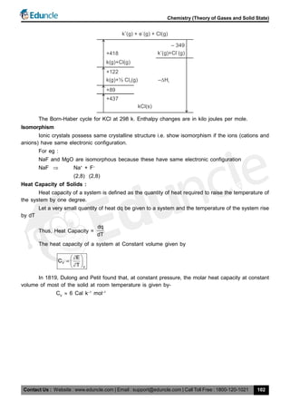 Contact Us : Website : www.eduncle.com | Email : support@eduncle.com | Call Toll Free : 1800-120-1021
Chemistry (Theory of Gases and Solid State)
102
k (g) + e (g) + Cl(g)
+ –
– 349
k (g)+Cl (g)+ –
+418
k(g)+Cl(g)
+122
k(g)+½ Cl (g)2
+89
+437
kCl(s)
– H L
The Born-Haber cycle for KCl at 298 k. Enthalpy changes are in kilo joules per mole.
Isomorphism
Ionic crystals possess same crystalline structure i.e. show isomorphism if the ions (cations and
anions) have same electronic configuration.
For eg :
NaF and MgO are isomorphous because these have same electronic configuration
NaF  Na+
+ F–
(2,8) (2,8)
Heat Capacity of Solids :
Heat capacity of a system is defined as the quantity of heat required to raise the temperature of
the system by one degree.
Let a very small quantity of heat dq be given to a system and the temperature of the system rise
by dT
Thus, Heat Capacity =
dq
dT
The heat capacity of a system at Constant volume given by
V
V
E
C
T
 
   
In 1819, Dulong and Petit found that, at constant pressure, the molar heat capacity at constant
volume of most of the solid at room temperature is given by-
CV
 6 Cal k–1
mol–1
 