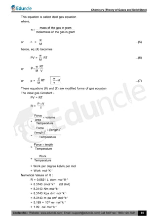 Contact Us : Website : www.eduncle.com | Email : support@eduncle.com | Call Toll Free : 1800-120-1021
Chemistry (Theory of Gases and Solid State)
65
This equation is called ideal gas equation
where,
mass of the gas in gram
n
molarmass of the gas in gram

or n =
w
M
...(5)
hence, eq (4) becomes
PV =
w
M
RT ...(6)
or
w RT
P
M V
 
or p =
d
RT
M
w
d
v
 ...(7)
These equations (6) and (7) are modified forms of gas equation
The ideal gas Constant -
PV = RT
R =
P V
T

=
Force
volume
area
Temperature

=
 
 
3
2
Force
length
length
Temperature

=
Force length
Temperature

=
Work
Temperature
= Work per degree kelvin per mol
= Work mol–1
K–1
Numerical Values of R :
R = 0.0821 L atom mol–1
K–1
= 8.3143 Jmol–1
k–1
(SI Unit)
= 8.3143 Nm mol–1
k–1
= 8.3143 Kpa dm3
mol–1
k–1
= 8.3143 m pa cm3
mol–1
k–1
= 5.189 × 1019
ev mol–1
k–1
= 1.99 cal mol–1
k–1
 