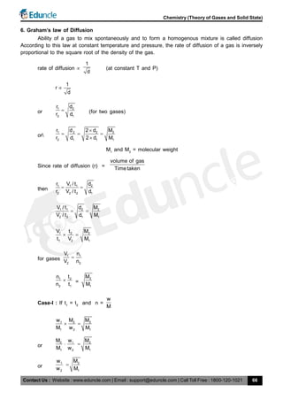 Contact Us : Website : www.eduncle.com | Email : support@eduncle.com | Call Toll Free : 1800-120-1021
Chemistry (Theory of Gases and Solid State)
66
6. Graham’s law of Diffusion
Ability of a gas to mix spontaneously and to form a homogenous mixture is called diffusion
According to this law at constant temperature and pressure, the rate of diffusion of a gas is inversely
proportional to the square root of the density of the gas.
rate of diffusion 
1
d
(at constant T and P)
1
r
d

or
1 2
2 1
r d
r d
 (for two gases)
or
1 2 2 2
2 1 1 1
r d 2 d M
r d 2 d M

  

M1
and M2
= molecular weight
Since rate of diffusion (r) =
volume of gas
Timetaken
then
1 1 1 2
2 2 2 1
r V / t d
r V / t d
 
1 1 2 2
2 2 1 1
V / t d M
V / t d M
 
1 2 2
1 2 1
V t M
t V M
 
for gases
1 1
2 2
V n
V n

1 2
2 1
n t
n t
 =
2
1
M
M
Case-I : If t1
= t2
and n =
w
M
1 2 2
1 2 1
w M M
M w M
 
or
2 1 2
1 2 1
M w M
M w M
 
or
1 2
2 1
w M
w M

 
