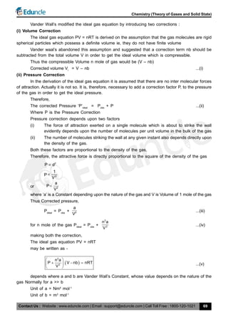Contact Us : Website : www.eduncle.com | Email : support@eduncle.com | Call Toll Free : 1800-120-1021
Chemistry (Theory of Gases and Solid State)
69
Vander Wall’s modified the ideal gas equation by introducing two corrections :
(i) Volume Correction
The ideal gas equation PV = nRT is derived on the assumption that the gas molecules are rigid
spherical particles which possess a definite volume ie, they do not have finite volume
Vander waal’s abandoned this assumption and suggested that a correction term nb should be
subtracted from the total volume V in order to get the ideal volume which is compressible.
Thus the compressible Volume n mole of gas would be (V – nb)
Corrected volume Vi
= V – nb ...(i)
(ii) Pressure Correction
In the derivation of the ideal gas equation it is assumed that there are no inter molecular forces
of attraction. Actually it is not so. It is, therefore, necessary to add a correction factor P, to the pressure
of the gas in order to get the ideal pressure.
Therefore,
The corrected Pressure ‘P’ideal
= Pobs
+ P ...(ii)
Where P is the Pressure Correction
Pressure correction depends upon two factors
(i) The force of attraction exerted on a single molecule which is about to strike the wall
evidently depends upon the number of molecules per unit volume in the bulk of the gas
(ii) The number of molecules striking the wall at any given instant also depends directly upon
the density of the gas.
Both these factors are proportional to the density of the gas,
Therefore, the attractive force is directly proportional to the square of the density of the gas
2
P d
P 2
1
V

or 2
a
P
V

where ‘a’ is a Constant depending upon the nature of the gas and V is Volume of 1 mole of the gas
Thus Corrected pressure,
Pideal
= Pobs
+ 2
a
V
...(iii)
for n mole of the gas Pideal
= Pobs
+
2
2
n a
V
...(iv)
making both the correction,
The ideal gas equation PV = nRT
may be written as -
 
2
2
n a
P V nb nRT
V
 
   
 
...(v)
depends where a and b are Vander Wall’s Constant, whose value depends on the nature of the
gas Normally for a >> b
Unit of a = Nm4
mol-1
Unit of b = m3
mol-1
 