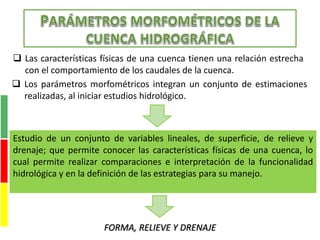  Las características físicas de una cuenca tienen una relación estrecha
con el comportamiento de los caudales de la cuenca.
 Los parámetros morfométricos integran un conjunto de estimaciones
realizadas, al iniciar estudios hidrológico.
Estudio de un conjunto de variables lineales, de superficie, de relieve y
drenaje; que permite conocer las características físicas de una cuenca, lo
cual permite realizar comparaciones e interpretación de la funcionalidad
hidrológica y en la definición de las estrategias para su manejo.
FORMA, RELIEVE Y DRENAJE
 