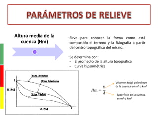 Altura media de la
cuenca (Hm)
Sirve para conocer la forma como está
compartido el terreno y la fisiografía a partir
del centro topográfico del mismo.
Se determina con:
- El promedio de la altura topográfica
- Curva hipsométrica
𝐻𝑚 =
V
𝐴
Volumen total del relieve
de la cuenca en m3 o km3
Superficie de la cuenca
en m2 o km2
 
