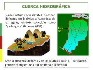 Unidad natural, cuyos limites físicos son
definidos por la divisoria superficial de
las aguas, también conocidas como
‘‘parteaguas’’ (Jiménez 2009).
Ante la presencia de lluvia y de los caudales base, el ‘‘parteaguas’’
permite configurar una red de drenaje superficial.
 