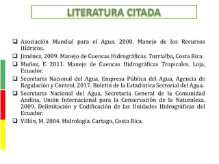  Asociación Mundial para el Agua. 2000. Manejo de los Recursos
Hídricos.
 Jiménez, 2009. Manejo de Cuencas Hidrográficas. Turrialba, Costa Rica.
 Muñoz, F. 2011. Manejo de Cuencas Hidrográficas Tropicales. Loja,
Ecuador.
 Secretaria Nacional del Agua, Empresa Pública del Agua, Agencia de
Regulación y Control. 2017. Boletín de la Estadística Sectorial del Agua.
 Secretaria Nacional del Agua, Secretaria General de la Comunidad
Andina, Unión Internacional para la Conservación de la Naturaleza.
2009. Delimitación y Codificación de las Unidades Hidrográficas del
Ecuador.
 Villón, M. 2004. Hidrología. Cartago, Costa Rica.
 