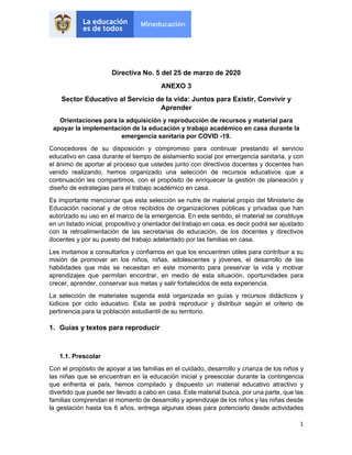 1
Directiva No. 5 del 25 de marzo de 2020
ANEXO 3
Sector Educativo al Servicio de la vida: Juntos para Existir, Convivir y
Aprender
Orientaciones para la adquisición y reproducción de recursos y material para
apoyar la implementación de la educación y trabajo académico en casa durante la
emergencia sanitaria por COVID -19.
Conocedores de su disposición y compromiso para continuar prestando el servicio
educativo en casa durante el tiempo de aislamiento social por emergencia sanitaria, y con
el ánimo de aportar al proceso que ustedes junto con directivos docentes y docentes han
venido realizando, hemos organizado una selección de recursos educativos que a
continuación les compartimos, con el propósito de enriquecer la gestión de planeación y
diseño de estrategias para el trabajo académico en casa.
Es importante mencionar que esta selección se nutre de material propio del Ministerio de
Educación nacional y de otros recibidos de organizaciones públicas y privadas que han
autorizado su uso en el marco de la emergencia. En este sentido, el material se constituye
en un listado inicial, propositivo y orientador del trabajo en casa, es decir podrá ser ajustado
con la retroalimentación de las secretarias de educación, de los docentes y directivos
docentes y por su puesto del trabajo adelantado por las familias en casa.
Les invitamos a consultarlos y confiamos en que los encuentren útiles para contribuir a su
misión de promover en los niños, niñas, adolescentes y jóvenes, el desarrollo de las
habilidades que más se necesitan en este momento para preservar la vida y motivar
aprendizajes que permitan encontrar, en medio de esta situación, oportunidades para
crecer, aprender, conservar sus metas y salir fortalecidos de esta experiencia.
La selección de materiales sugerida está organizada en guías y recursos didácticos y
lúdicos por ciclo educativo. Esta se podrá reproducir y distribuir según el criterio de
pertinencia para la población estudiantil de su territorio.
1. Guías y textos para reproducir
1.1. Prescolar
Con el propósito de apoyar a las familias en el cuidado, desarrollo y crianza de los niños y
las niñas que se encuentran en la educación inicial y preescolar durante la contingencia
que enfrenta el país, hemos compilado y dispuesto un material educativo atractivo y
divertido que puede ser llevado a cabo en casa. Este material busca, por una parte, que las
familias comprendan el momento de desarrollo y aprendizaje de los niños y las niñas desde
la gestación hasta los 6 años, entrega algunas ideas para potenciarlo desde actividades
 