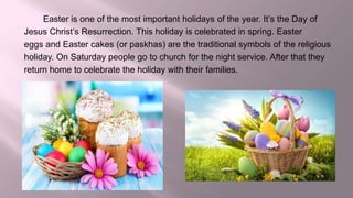 Easter is one of the most important holidays of the year. It’s the Day of
Jesus Christ’s Resurrection. This holiday is celebrated in spring. Easter
eggs and Easter cakes (or paskhas) are the traditional symbols of the religious
holiday. On Saturday people go to church for the night service. After that they
return home to celebrate the holiday with their families.
 