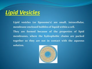 Lipid Vesicles
Lipid vesicles (or liposome's) are small, intracellular,
membrane-enclosed bubbles of liquid within a cell.
They are formed because of the properties of lipid
membranes, where the hydrophobic chains are packed
together so they are not in contact with the aqueous
solution.
 