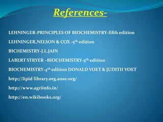 LEHNINGER-PRINCIPLES OF BIOCHEMISTRY-fifth edition
LEHNINGER,NELSON & COX -5th edition
BICHEMISTRY-J.L.JAIN
LABERT STRYER –BIOCHEMISTRY-5th edition
BIOCHEMISTRY-4th edition DONALD VOET & JUDITH VOET
http;//lipid library.org.aose.org/
http;//www.agriinfo.in/
http;//en.wikibooks.org/
References-
 