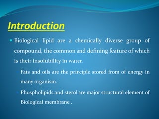 Introduction
 Biological lipid are a chemically diverse group of
compound, the common and defining feature of which
is their insolubility in water.
 Fats and oils are the principle stored from of energy in
many organism.
 Phospholipids and sterol are major structural element of
Biological membrane .
 