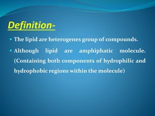 Definition-
 The lipid are heterogenes group of compounds.
 Although lipid are amphiphatic molecule.
(Containing both components of hydrophilic and
hydrophobic regions within the molecule)
 