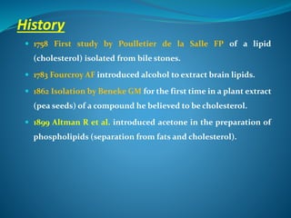 History
 1758 First study by Poulletier de la Salle FP of a lipid
(cholesterol) isolated from bile stones.
 1783 Fourcroy AF introduced alcohol to extract brain lipids.
 1862 Isolation by Beneke GM for the first time in a plant extract
(pea seeds) of a compound he believed to be cholesterol.
 1899 Altman R et al. introduced acetone in the preparation of
phospholipids (separation from fats and cholesterol).
 