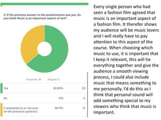 Every single person who had
seen a fashion film agreed that
music is an important aspect of
a fashion film. It therefor shows
my audience will be music lovers
and I will really have to pay
attention to this aspect of the
course. When choosing which
music to use, it is important that
I keep it relevant, this will tie
everything together and give the
audience a smooth viewing
process, I could also include
music that means something to
me personally. I’d do this as I
think that personal sound will
add something special to my
viewers who think that music is
important.
 