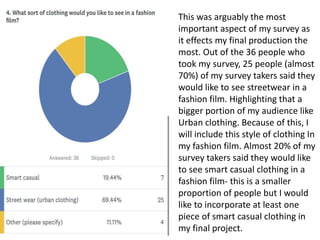This was arguably the most
important aspect of my survey as
it effects my final production the
most. Out of the 36 people who
took my survey, 25 people (almost
70%) of my survey takers said they
would like to see streetwear in a
fashion film. Highlighting that a
bigger portion of my audience like
Urban clothing. Because of this, I
will include this style of clothing In
my fashion film. Almost 20% of my
survey takers said they would like
to see smart casual clothing in a
fashion film- this is a smaller
proportion of people but I would
like to incorporate at least one
piece of smart casual clothing in
my final project.
 