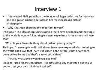 Interview 1
• I interviewed Philippa Wilson the founder of Sugar collective for interview
one and got an amazing outlook on her feelings around fashion
photography.
• “Why is fashion photography important to you?”
Phillippa: “The idea of capturing clothing that I have designed and showing it
to the world is wonderful, no single viewer experience is the same and I love
that”
“What Is your favourite thing about fashion photography?”
Phillippa: “It never gets old! I will always have no unexplored ideas to bring to
the world and I love that- even if it’s been done before, it has never been
done before by me and that’s a very special thing”
“Finally, what advice would you give me?”
Philippa: “Don’t loose confidence, It is difficult to stay motivated but you’ve
got to trust your own mind- be inspired”.
 