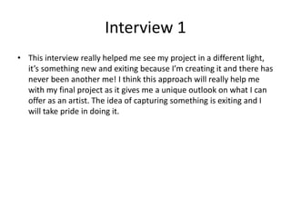 Interview 1
• This interview really helped me see my project in a different light,
it’s something new and exiting because I’m creating it and there has
never been another me! I think this approach will really help me
with my final project as it gives me a unique outlook on what I can
offer as an artist. The idea of capturing something is exiting and I
will take pride in doing it.
 