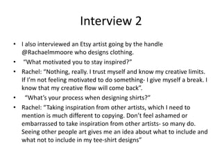 Interview 2
• I also interviewed an Etsy artist going by the handle
@Rachaelmmoore who designs clothing.
• “What motivated you to stay inspired?”
• Rachel: “Nothing, really. I trust myself and know my creative limits.
If I’m not feeling motivated to do something- I give myself a break. I
know that my creative flow will come back”.
• “What’s your process when designing shirts?”
• Rachel: “Taking inspiration from other artists, which I need to
mention is much different to copying. Don’t feel ashamed or
embarrassed to take inspiration from other artists- so many do.
Seeing other people art gives me an idea about what to include and
what not to include in my tee-shirt designs”
 