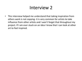 Interview 2
• This interview helped me understand that taking inspiration from
others work is not copying- it is very common for artists to take
influence from other artists and I won’t forget that throughout my
project. If I am ever stuck on an idea I know that I can look at other
art to feel inspired.
 