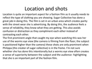 Location and shots
Location is quite an important aspect for a fashion film as it usually needs to
reflect the type of clothing you are showing. Sugar Collective has done a
great job in doing this. The film is set in an urban area which creates parity
with the street wear she is advertising. By doing this, the audience feels a
sense of reliability, they know what they are getting. This also avoids
confusion or distraction as they compliment each other instead of
contrasting each other.
The first prominent angle that caught my eye when watching this was her
use of the worms eye view (the camera is filming from the floor; the subject
is positioned higher than the camera) these shots are only prominent when
Philippa (the creator of sugar collective) is in the frame. I’m not sure
whether she has done this intentionally but a worms eye view often creates
a sense of superiority between the subject and the audience- highlighting
that she is an important part of the fashion film.
 