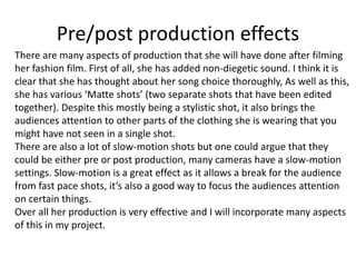 Pre/post production effects
There are many aspects of production that she will have done after filming
her fashion film. First of all, she has added non-diegetic sound. I think it is
clear that she has thought about her song choice thoroughly, As well as this,
she has various ‘Matte shots’ (two separate shots that have been edited
together). Despite this mostly being a stylistic shot, it also brings the
audiences attention to other parts of the clothing she is wearing that you
might have not seen in a single shot.
There are also a lot of slow-motion shots but one could argue that they
could be either pre or post production, many cameras have a slow-motion
settings. Slow-motion is a great effect as it allows a break for the audience
from fast pace shots, it’s also a good way to focus the audiences attention
on certain things.
Over all her production is very effective and I will incorporate many aspects
of this in my project.
 