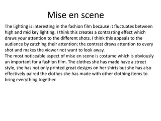 Mise en scene
The lighting is interesting in the fashion film because it fluctuates between
high and mid key lighting. I think this creates a contrasting effect which
draws your attention to the different shots. I think this appeals to the
audience by catching their attention; the contrast draws attention to every
shot and makes the viewer not want to look away.
The most noticeable aspect of mise en scene is costume which is obviously
an important for a fashion film. The clothes she has made have a street
style, she has not only printed great designs on her shirts but she has also
effectively paired the clothes she has made with other clothing items to
bring everything together.
 