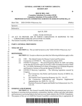 GENERAL ASSEMBLY OF NORTH CAROLINA
SESSION 2019
H D
HOUSE BILL 1043
Committee Substitute Favorable 4/29/20
Committee Substitute #2 Favorable 4/29/20
PROPOSED SENATE COMMITTEE SUBSTITUTE H1043-PCS10760-MLa-13
Short Title: 2020 COVID-19 Recovery Act. (Public)
Sponsors:
Referred to:
April 28, 2020
*H1043-PCS10760-MLa-13*
A BILL TO BE ENTITLED1
AN ACT TO PROVIDE AID TO NORTH CAROLINIANS IN RESPONSE TO THE2
CORONAVIRUS DISEASE 2019 (COVID-19) CRISIS.3
The General Assembly of North Carolina enacts:4
5
PART I. GENERAL PROVISIONS6
7
TITLE OF ACT8
SECTION 1.1. This act shall be known as the "2020 COVID-19 Recovery Act."9
10
DEFINITIONS11
SECTION 1.2. Except as otherwise provided, the following definitions apply in this12
act:13
(1) CDC. – The federal Centers for Disease Control and Prevention.14
(2) Coronavirus or COVID-19. – The coronavirus disease 2019.15
(3) COVID-19 emergency. – The period beginning March 10, 2020, and ending16
on the date the Governor signs an executive order rescinding Executive Order17
No. 116 (2020), Declaration of a State of Emergency to Coordinate Response18
and Protective Actions to Prevent the Spread of COVID-19.19
(4) COVID-19 Recovery Legislation. – The following legislation enacted by20
Congress:21
a. The Coronavirus Aid, Relief, and Economic Security (CARES) Act,22
P.L. 116-136.23
b. The Families First Coronavirus Response Act, P.L. 116-127.24
c. The Coronavirus Preparedness and Response Supplemental25
Appropriations Act, 2020, P.L. 116-123.26
d. Paycheck Protection Program and Health Care Enhancement Act, P.L.27
116-139.28
29
FINDINGS AND PURPOSE30
SECTION 1.3. The General Assembly finds that State government must serve as a31
facilitator in assisting local governments, communities, families, workers and other individuals,32
and businesses in accessing federal relief and recovery funds related to the COVID-19 pandemic.33
The purpose of this act is to fulfill the General Assembly's constitutional duty to appropriate all34
 