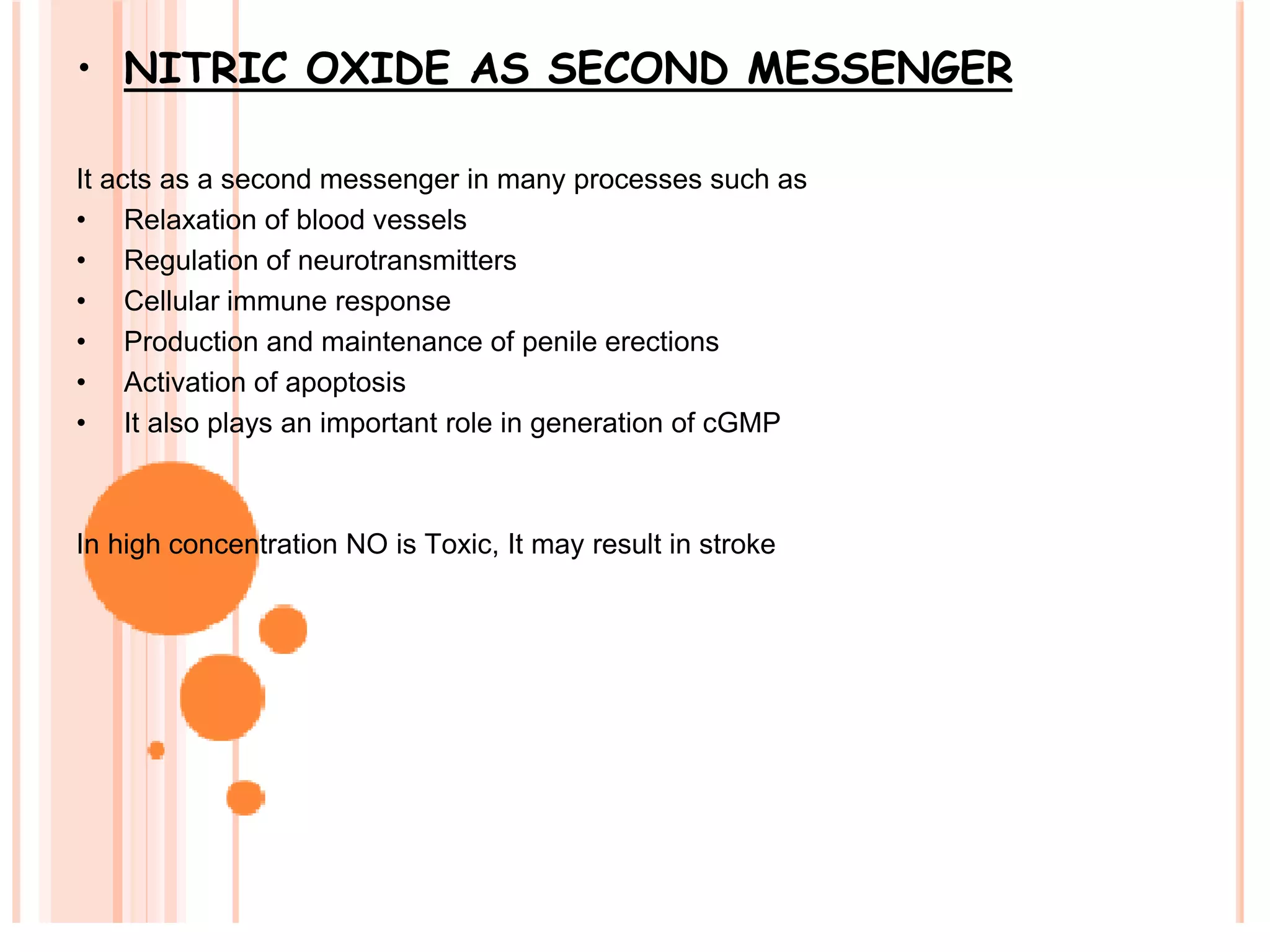 • NITRIC OXIDE AS SECOND MESSENGER
It acts as a second messenger in many processes such as
• Relaxation of blood vessels
• Regulation of neurotransmitters
• Cellular immune response
• Production and maintenance of penile erections
• Activation of apoptosis
• It also plays an important role in generation of cGMP
In high concentration NO is Toxic, It may result in stroke
 