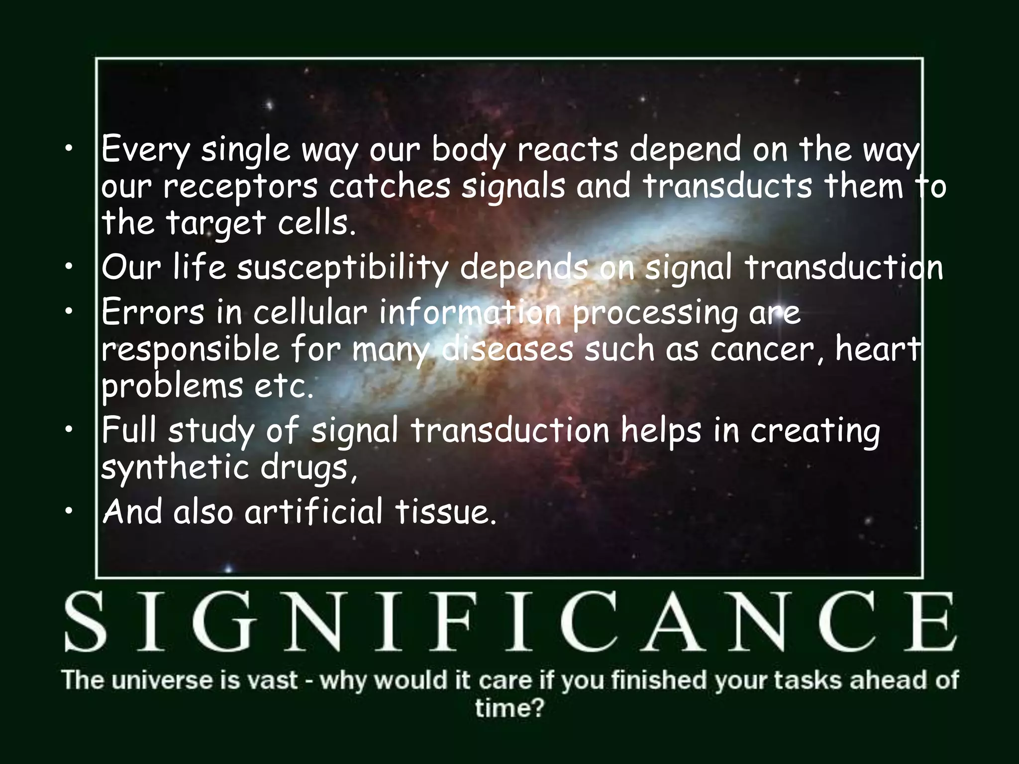 • Every single way our body reacts depend on the way
our receptors catches signals and transducts them to
the target cells.
• Our life susceptibility depends on signal transduction
• Errors in cellular information processing are
responsible for many diseases such as cancer, heart
problems etc.
• Full study of signal transduction helps in creating
synthetic drugs,
• And also artificial tissue.
 