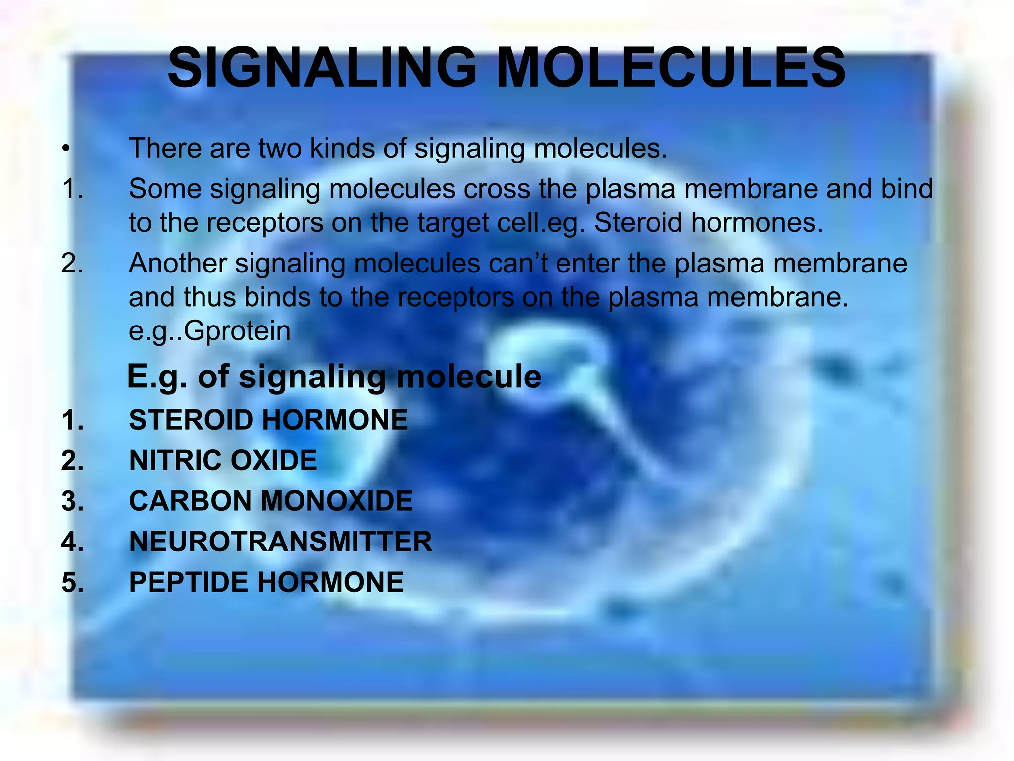 SIGNALING MOLECULES
• There are two kinds of signaling molecules.
1. Some signaling molecules cross the plasma membrane and bind
to the receptors on the target cell.eg. Steroid hormones.
2. Another signaling molecules can’t enter the plasma membrane
and thus binds to the receptors on the plasma membrane.
e.g..Gprotein
E.g. of signaling molecule
1. STEROID HORMONE
2. NITRIC OXIDE
3. CARBON MONOXIDE
4. NEUROTRANSMITTER
5. PEPTIDE HORMONE
 