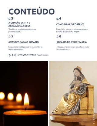 CONTEÚDO
A ORAÇÃO SANTA E
AGRADÁVEL A DEUS
p.3
“Contém as orações mais santas que
podemos fazer…”
ATITUDES PARA O ROSÁRIO
p.5
Enquanto se medita o rosário, convém ter as
seguintes atitudes...
COMO ORAR O ROSÁRIO?
p.4
ROSÁRIO DE JESUS E MARIA
p.6
Estas palavras encerram o que há de maior
no céu e na terra...
Podes fazer isto para recitar com amor o
Rosário da Santíssima Virgem
UEEICJM |P 2
ORAÇO A MARIAp.7-8 Papa Francisco
 