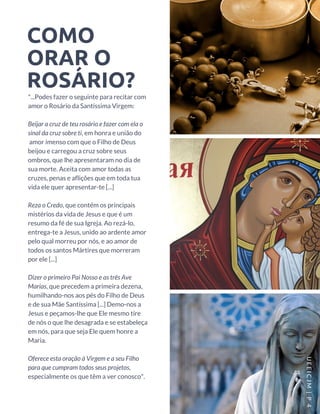 COMO
ORAR O
ROSÁRIO?
"...Podes fazer o seguinte para recitar com
amor o Rosário da Santíssima Virgem:
Beijar a cruz de teu rosário e fazer com ela o
sinal da cruz sobre ti, em honra e união do
 amor imenso com que o Filho de Deus
beijou e carregou a cruz sobre seus
ombros, que lhe apresentaram no dia de
sua morte. Aceita com amor todas as
cruzes, penas e aflições que em toda tua
vida ele quer apresentar-te [...]
Reza o Credo, que contém os principais
mistérios da vida de Jesus e que é um
resumo da fé de sua Igreja. Ao rezá-lo,
entrega-te a Jesus, unido ao ardente amor
pelo qual morreu por nós, e ao amor de
todos os santos Mártires que morreram
por ele [...]
Dizer o primeiro Pai Nosso e as três Ave
Marias, que precedem a primeira dezena,
humilhando-nos aos pés do Filho de Deus
e de sua Mãe Santíssima [...] Demo-nos a
Jesus e peçamos-lhe que Ele mesmo tire
de nós o que lhe desagrada e se estabeleça
em nós, para que seja Ele quem honre a
Maria.
Oferece esta oração à Virgem e a seu Filho
para que cumpram todos seus projetos,
especialmente os que têm a ver conosco".
UEEICJM |P 4
 
